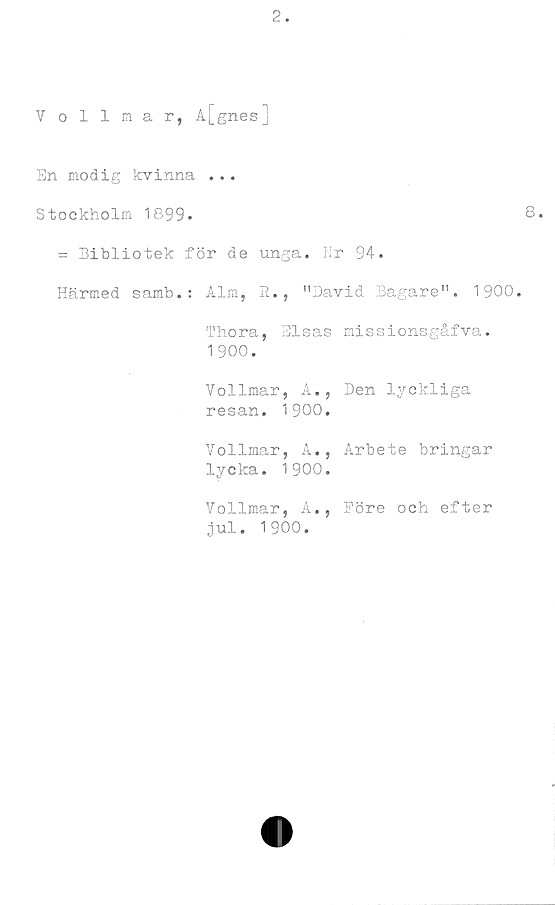  ﻿Vollmar, A[gnes]
En modig kvinna ...
Stockholm 1899.
= Bibliotek för de unga. Nr 94.
Härmed samb.: Alm, R., "David Bagare". 1900.
Thora, Elsas missionsgåfva.
1900.
Vollmar, A., Den lyckliga
resan. 1900.
Vollmar, A., Arbete bringar
lycka. 1900.
Vollmar, A., Före och efter
jul. 1900.