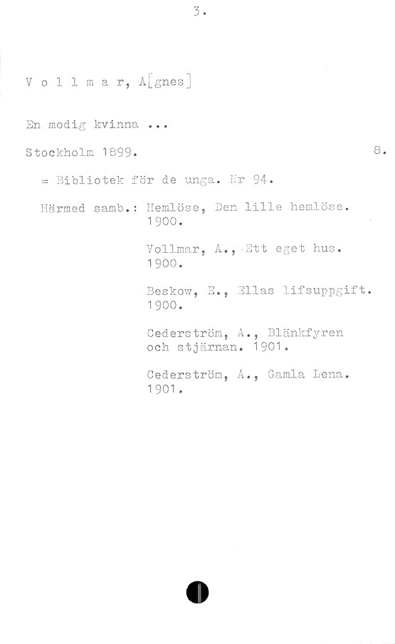  ﻿Vollmar, A|_gnesj
En modig kvinna ...
Stockholm 1899.
= Bibliotek för de unga. Nr 94.
Härmed samb.: Hemlöse, Den lille hemlöse.
1 900.
Vollmar, A.,-Ett eget hus.
1900.
Beskow, E., Bilas lifsuppgift
1 900.
Gederström, A., Blänkfyren
och stjärnan. 1901.
Cederström, A., Gamla Lena.
1901 .