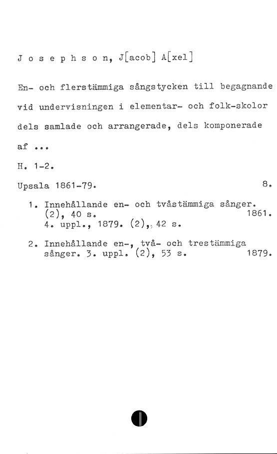  ﻿Josephson, j[acob] A[xel]
En- och flerstämmiga sångstycken till begagnande
vid undervisningen i elementar- och folk-skolor
dels samlade och arrangerade, dels komponerade
af .«.
H. 1-2.
Upsala 1861-79.	8.
1.	Innehållande en- och tvåstämmiga sånger.
(2), 40 s.	1861.
4. uppl., 1879. (2),. 42 s.
2.	Innehållande en-, två- och trestämmiga
sånger. 3. uppl. (2), 53 s.
1879