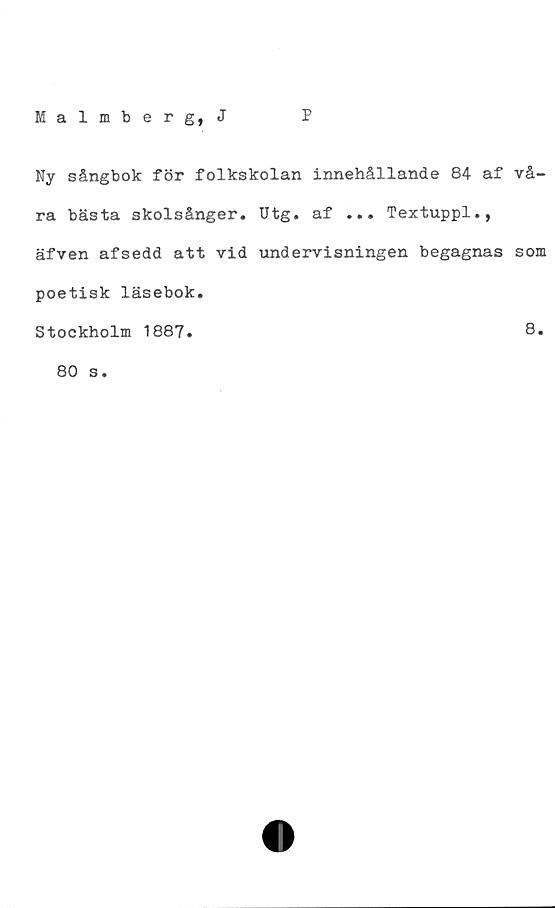  ﻿Malmberg, J
P
Ny sångbok för folkskolan innehållande 84 af vå-
ra bästa skolsånger. Utg. af ... Textuppl.,
äfven afsedd att vid undervisningen begagnas som
poetisk läsebok.
Stockholm 1887.	B.
80 s.