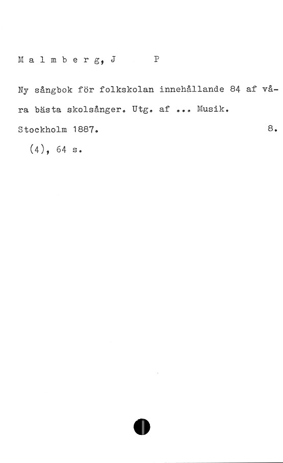  ﻿Malmberg, J
P
Ny sångbok för folkskolan innehållande 84 af vå
ra bästa skolsånger. Utg. af ... Musik.
Stockholm 1887.	8
(4), 64
s •