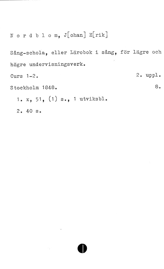  ﻿Nordblom, j[ohan] E[rik]
Sång-schola, eller Lärobok i sång, för lägre och
högre undervisningsverk.
Curs 1-2.	2. uppl
Stockholm 1848.	8
1. x, 51, (O s., 1 utviksbl.	
2. 40 s.	