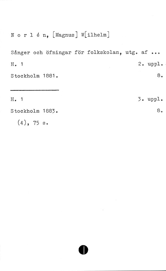  ﻿Norlén, [Magnus] w[ilhelm]
Sånger och öfningar för folkskolan, utg. af ...
H. 1	2. uppl.
Stockholm 1881.	8.
H. 1
Stockholm 1883.
(4), 75 s.
3. uppl.
8.