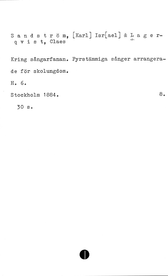  ﻿Sandström, [Karl] Isr[ael] & Lager-
qvist, Claes
Kring sångarfanan. Fyrstämmiga sånger arrangera
de för skolungdom.
H. 6.
Stockholm 1884
8