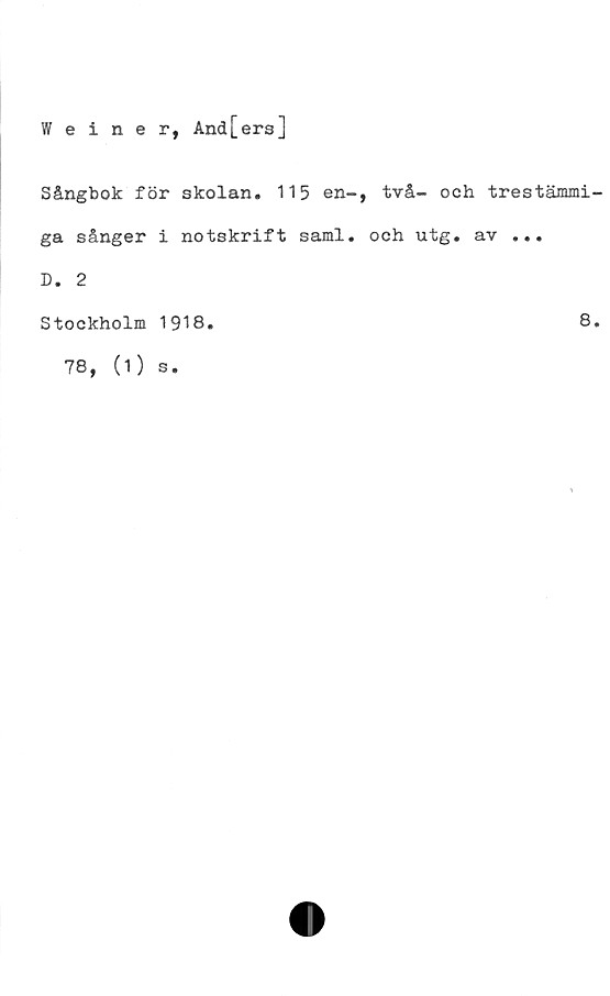  ﻿Weiner, And[ers]
Sångbok för skolan. 115 en-, två- och trestämmi
ga sånger i notskrift saml. och utg. av ...
D. 2
Stockholm 1918.	8
78, (1) s.