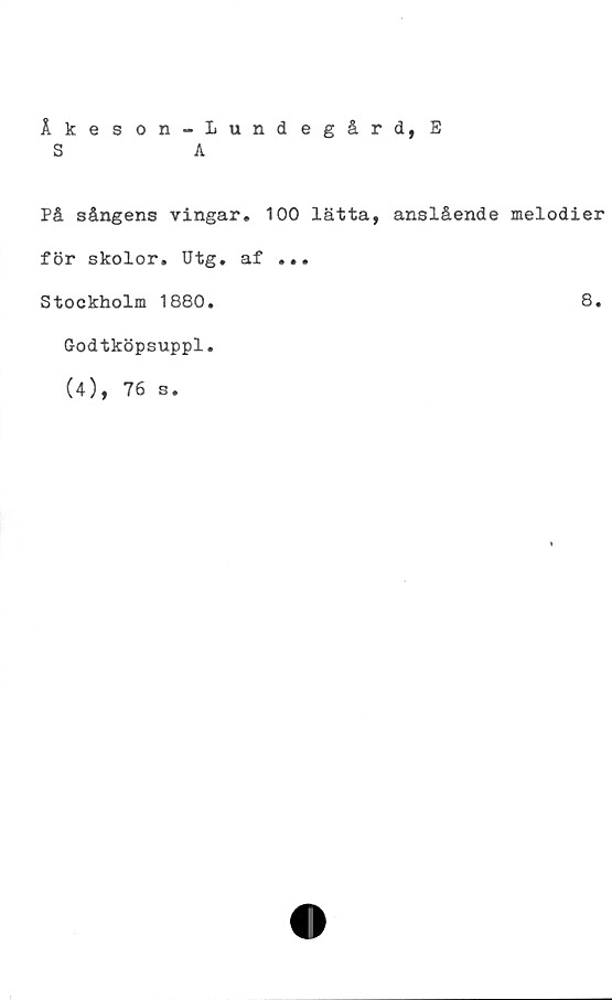  ﻿Åkeson-Lundegård, E
S	A
På sångens vingar. 100 lätta, anslående melodier
för skolor. Utg. af ...
Stockholm 1880.	8.
Godtköpsuppl.
(4), 76 s.