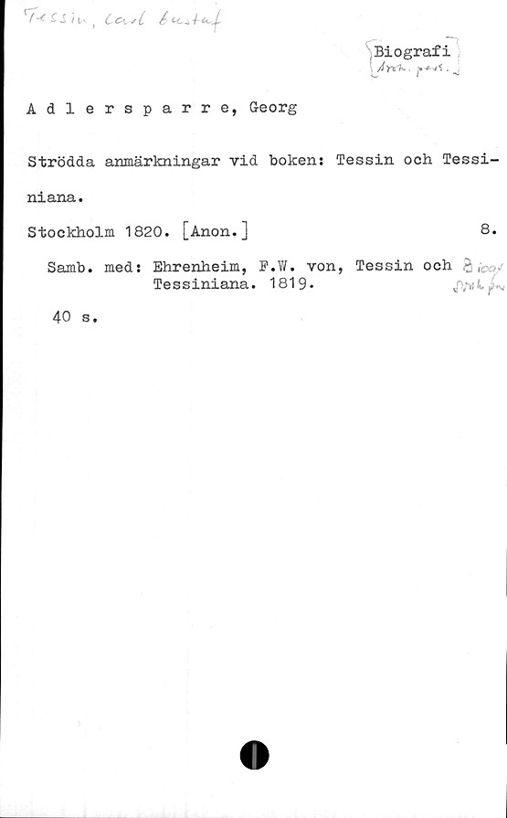  ﻿£ S I lA. t c C\ J i /
Biografi
:	J
Adlersparre, Georg
Strödda anmärkningar vid bokens Tessin och Tessi-
niana.
Stockholm 1820. [Anon.]	8.
Samb. med: Ehrenheim, P.W. von, Tessin och £
Tessiniana. 1819*	j ,-*4, .f
40 s.