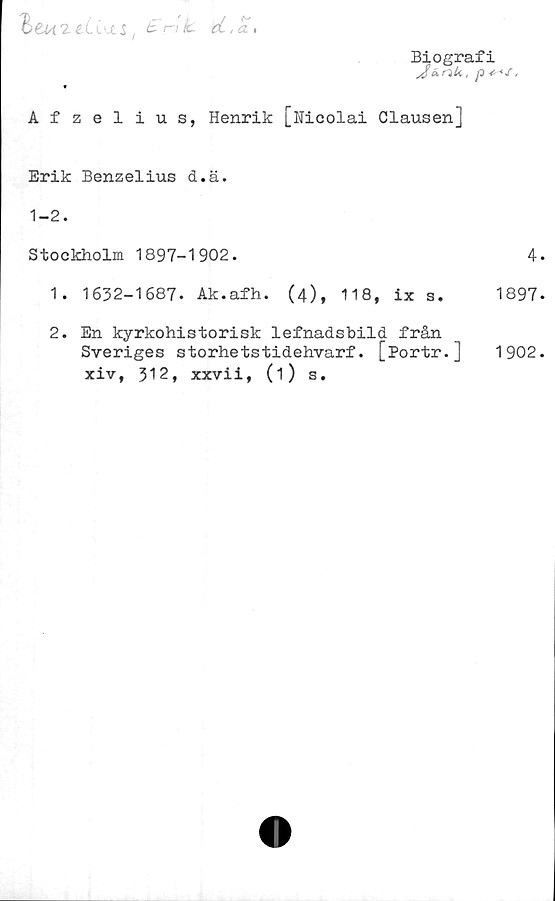  ﻿heW2-lli'JtS, ci.a,
Biografi
JunU, p ,
Afzelius, Henrik [Nicolai Clausenj
Erik Benzelius d.ä.
1-2.
Stockholm 1897-1902.
1.	1632-1687. Ak.afh. (4), 118, ix s.
2.	En kyrkohistorisk lefnadsbild från
Sveriges storhetstidehvarf. [Portr.]
xiv, 312, xxvii, (1) s.
4.
1897.
1902.