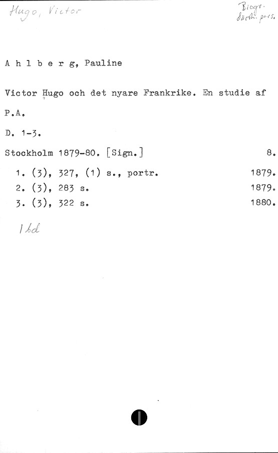  ﻿o, /ic^or
7n
Ahlberg, Pauline
Victor Hugo och det nyare Frankrike. En studie af
P.A.
D. 1-3.		
Stockholm	1879-80. [Sign.]	8
1. (3),	327, (1) s.t portr.	1879
2. (3),	283 s.	1879
3. (3),	322 s.	1880
Ud		
