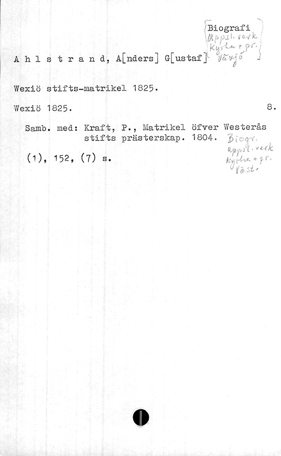  ﻿Biografi
\
kV>u y*’’!
Ahl s trand, A[nders] G-[ustaf}- 4j/aV^o
Wexiö stifts-matrikel 1825-
Wexiö 1825.
8.
Samb. med: Kraft, P., Matrikel
stifts prästerskap.
(1), 152, (7) s.
öfver Westerås
1804. J i' cqi
(UppA-^k