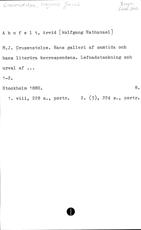  ﻿1
OruS-Cnj-i-oLp-c.	c^coL
Ahnfel t, Arvid [Wolfgang Nathanael]
M.J. Crusenstolpe. Hans galleri af samtida och
hans literära korrespondens. Lefnadsteckning och
urval af ...
1-2.
Stockholm 1880.	8.
1. viii, 228 s., portr. 2. (3), 224 s., portr.
