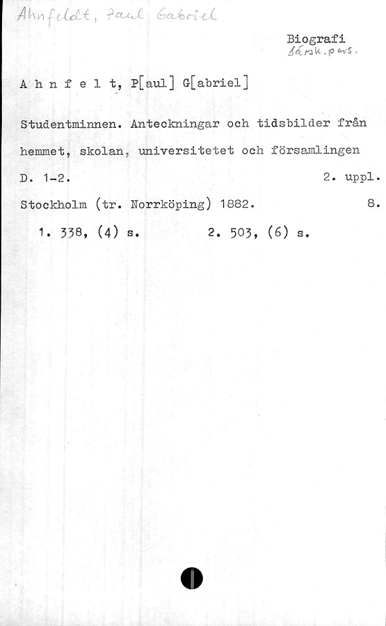  ﻿A^n-^eXd-^, ^a^JLé>a~k>nT~cC
Biografi
J<£rik .	,
Ahnfelt, P[aul] G-[abriel]
Studentminnen. Anteckningar och tidsbilder från
hemmet, skolan, universitetet och församlingen
D. 1-2.	2. uppl.
Stockholm (tr. Norrköping) 1882.
8.