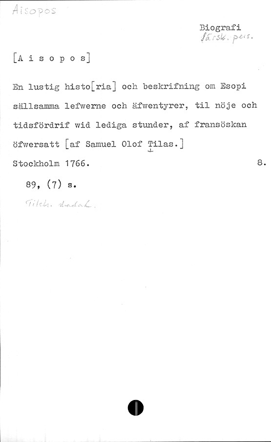  ﻿/lisopos
Biografi
[Aisopos]
En lustig histo[ria] och beskrifning om Esopi
sällsamma lefweme och äfwentyrer, til nöje och
tidsfördrif wid lediga stunder, af fransöskan
öfwersatt [af Samuel Olof Tilas.]
j-
Stockholm 1766.	8.
89, (7) s.
/1 (? L\.	.