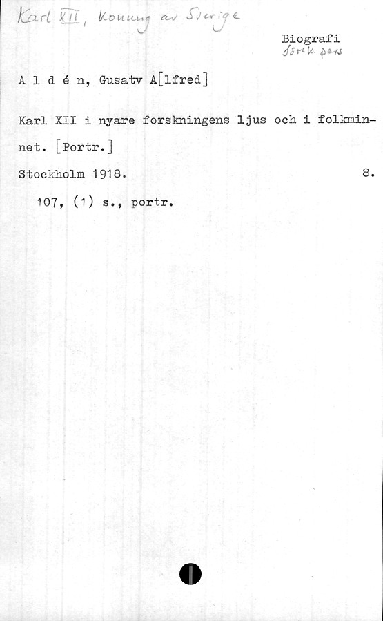  ﻿Biografi
Jfr* It.
Aldén, Gusatv A[lfred]
Karl XII i nyare forskningens ljus och i folkmin-
net. [Portr.]
Stockholm 1918.	8.
107, (O s., portr.