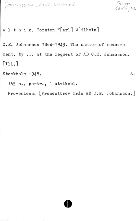  ﻿^vUa+isz
O Ut
Ce>\*L
Althin, Torsten K[arl] wfilhelm]
C.S. Johansson 1864-1943* The master of measure-
ment. By ... at the request of AB C.E. Johansson.
[Hl*]
Stockholm 1948.	8.
165 s., portr., 1 utviksbl.
Proveniens: [Presentbrev från AB C.3. Johansson.]