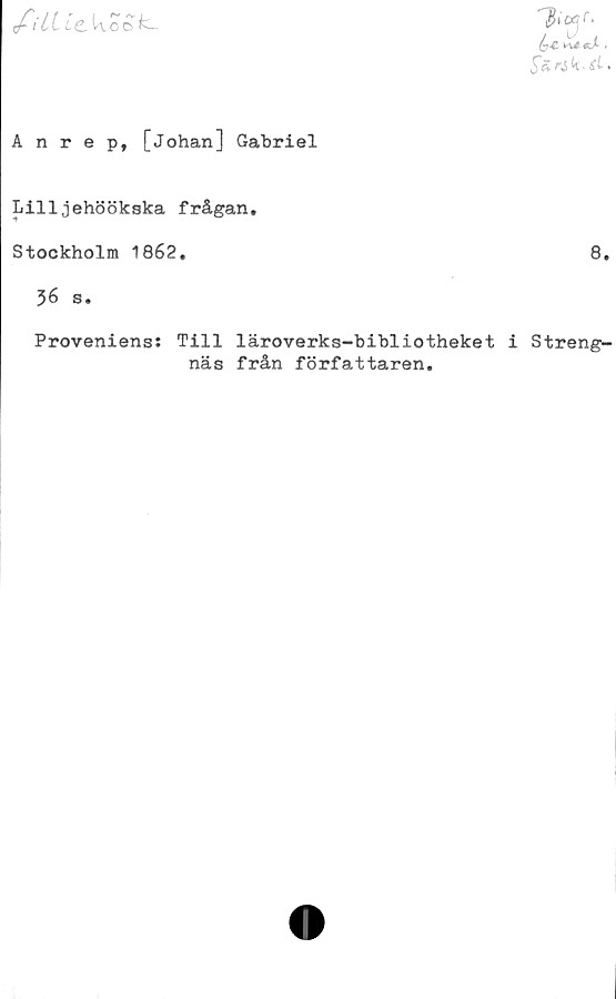  ﻿filUcW O^
Anrep, [Johan] Gabriel
Lilljehöökska frågan.
Stockholm 1862,	8,
36 s.
Proveniens: Till läroverks-bibliotheket i Streng-
näs från författaren.