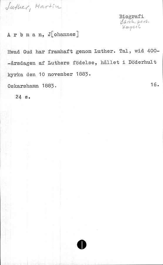  ﻿
Biografi
yfäft-k, pevi,
\C-OL^Q 1<L
Arbman, j[ohannes]
Hwad Gud har framhaft genom Luther. Tal, wid 400-
-årsdagen af Luthers födelse, hållet i Döderhult
kyrka den 10 november 1883.
Oskarshamn 1883.
16.