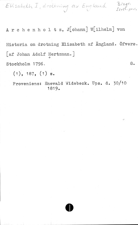  ﻿k lÅ SaMtAix -1 d roi.f
U-l
t7
ex v
£n.f? Uxu-dL
c
J i rf i •
Archenholtz, j[ohann] w[ilhelm] von
Historia om drotning Elisabeth af Ängland. Öfvers
[af Johan Adolf Hertzman.]
Stockholm 1796.	8.
(1), 187, (1) s.
Proveniens: Enevald Widebeck. TJps. d. 30/10
1819.