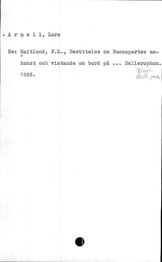  ﻿+ Arnell, Lars
Se: Maitland, F.L., Berättelse om Buonapartes an-
komst och vistande om bord på ... Bellerophon.
1826.
''Br «?*'.
/arA • pcsz.