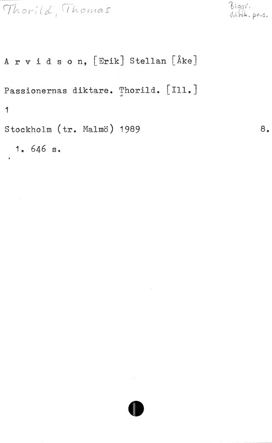  ﻿HIa	ditI Let, ^^omet s
V
lU. p«-vS
Arvidson, [Erik] Stellan [Åke]
Passionernas diktare. Thorild. [ill.]
1
Stockholm (tr. Malmö) 1989	8
1• 646 S•