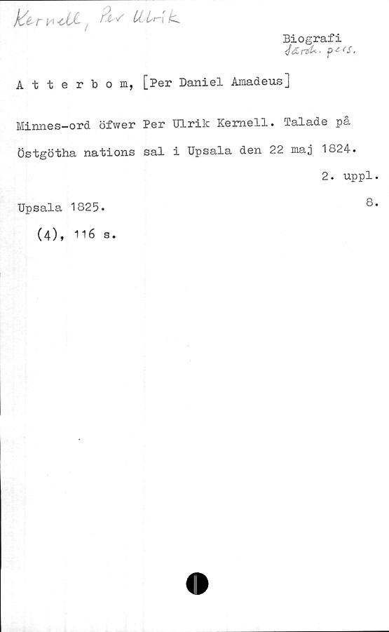 ﻿^ <JU~ , U- Lt-[	k*
Biografi
<JdrtU. p*<S.
Atterbom, [Per Daniel Amadeus]
Minnes-ord öfwer Per Ulrik Kernell. Talade på
Östgötha nations sal i Upsala den 22 maj 1824.
Upsala 1825-
(4), 116
s.
2. uppl.
8.