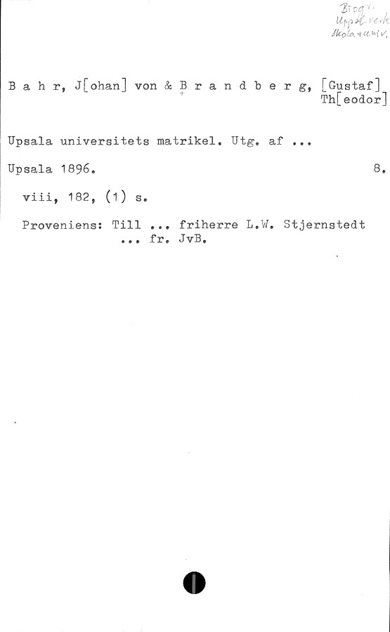  ﻿Bahr, j[ohan] von &Brandberg, [Gustaf]
Th[eodor]
Upsala universitets matrikel. Utg. af ...
Upsala 1896.	8.
viii, 182, (i) s.
Proveniens: Till ... friherre L.W. Stjernstedt
fr. JvB.
• • •