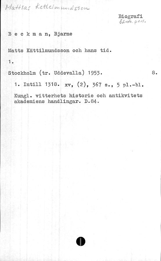  ﻿/VCtA-éfeZf fCt- A	U* £'$ O
Biografi
Beckman, Bjarne
Matts Kättilmundsson och hans tid.
1.
Stockholm (tr. Uddevalla) 1953-
1. Intill 1318. xv, (2), 367 s., 5 pl.-bl.
Kungl. vitterhets historie och antikvitets
akademiens handlingar. D.84.