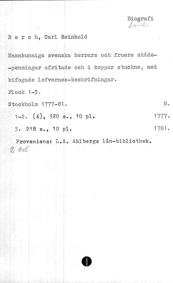  ﻿I
Biografi
Berch, Carl Reinhold
Namnkunniga svenska herrars och fruers skåde-
-penningar afritade och i koppar stuckne, med
bifogade lefvemes-beskrifningar.
Plock 1-3-
Stockholm 1777-81.	8.
1-2. (4), 320 s., 10 pl.	1777.
3. 218 s., 10 pl.	1781 .
Proveniens: L.A. Ahlbergs % M	lån-bibliothek.