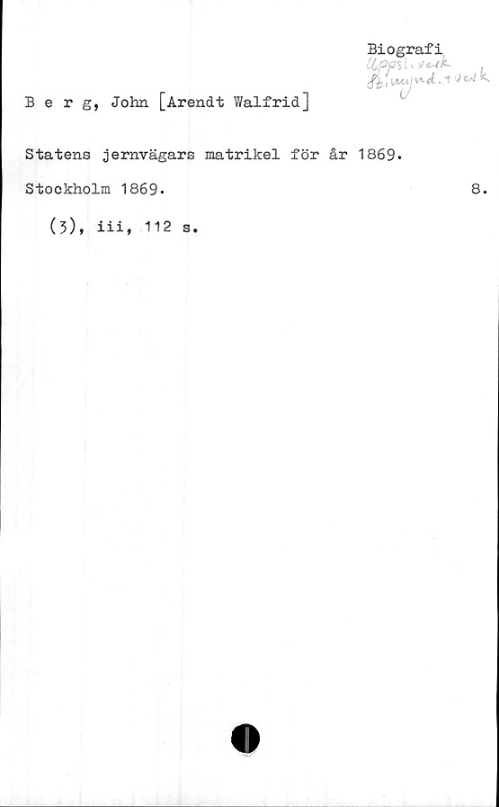  ﻿Berg, John [Arendt Walfrid]
Biografi
. t <■
Statens jernvägars matrikel för år 1869-
Stockholm 1869*	8.
(3), iii, 112 s.