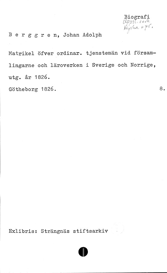  ﻿Berggren, Johan Adolph
Biografi
[jLOp it. iuA-
rff<
Matrikel öfver ordinär, tjenstemän vid försam-
lingarne och läroverken i Sverige och Norrige,
utg. år 1826.
Götheborg 1826.	8.
Exlibris: Strängnäs stiftsarkiv