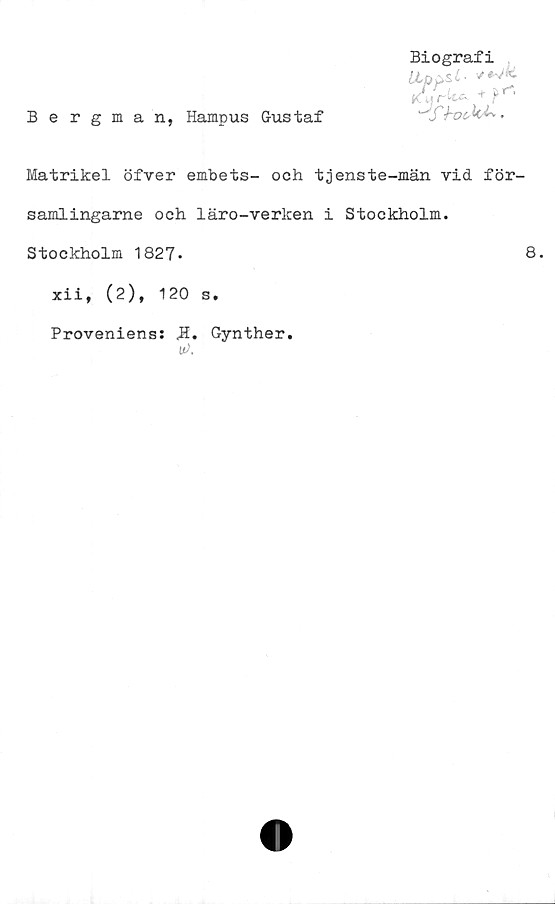  ﻿Bergman, Hampus Gustaf
Biografi
Uppsl-
Kurk*- + ?*■*•
"T;fc^M-v.
Matrikel öfver embets- och tjenste-män vid för-
samlingarne och läro-verken i Stockholm.
Stockholm 1827.	8.
xii, (2), 120 s.
Proveniens: <H. Gynther.