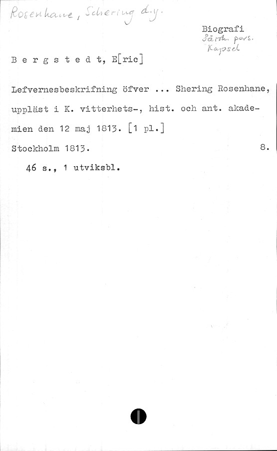  ﻿&r ( ^ ‘
Biografi
J5a. f*4~ p»/£.
Bergsted t, E[ric]
Lefvemesbeskrifning öfver ... Shering Rosenhane
uppläst i K. vitterhets-, hist. och ant. akade-
mien den 12 maj 1813. [i pl.]
Stockholm 1813*	8
46 s., 1 utviksbl