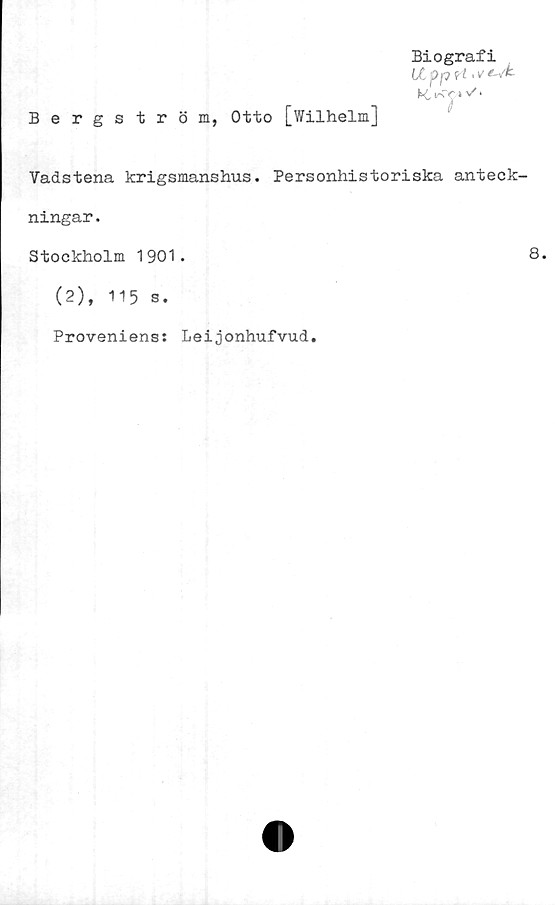  ﻿Bergström, Otto [Wilhelm]
Biografi
Ltpprt ‘Vtsk-
K, » 'S *
Vadstena krigsmanshus. Personhistoriska anteck-
ningar .
Stockholm 1901.	8.
(2), 115 s.
Proveniens: Leijonhufvud.