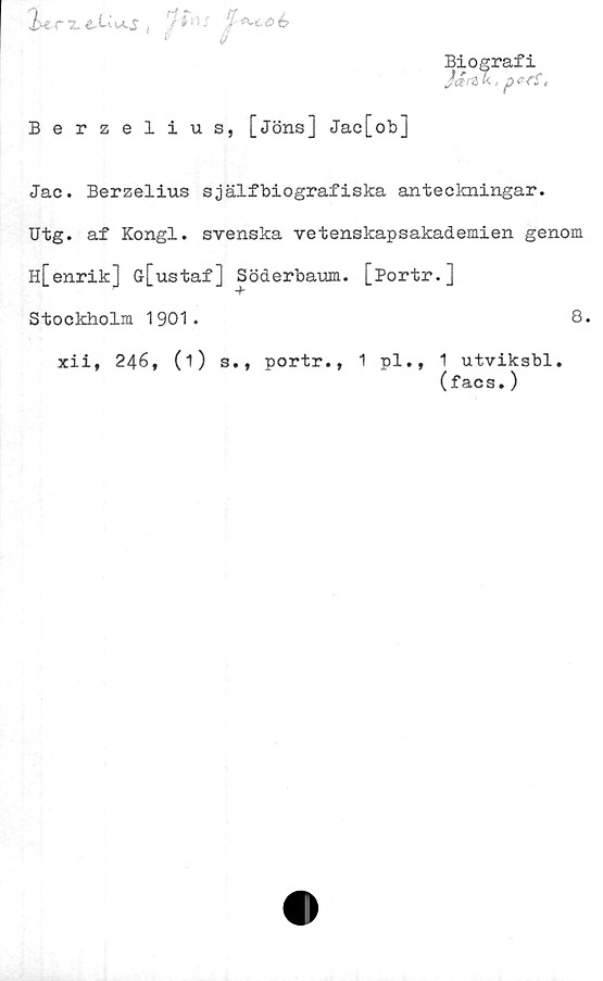  ﻿2-erxe- ti
'/Au
/
S
Berzelius, [Jöns] Jac[ob]
Jac. Berzelius själfbiografiska anteckningar.
Utg. af Kongl. svenska vetenskapsakademien genom
h[enrik] ö[ustaf] Söderbaum. [Portr.]
Stockholm 1901.
xii, 246, (1)
s., portr.,
8.
pl., 1 utviksbl.
(facs.)