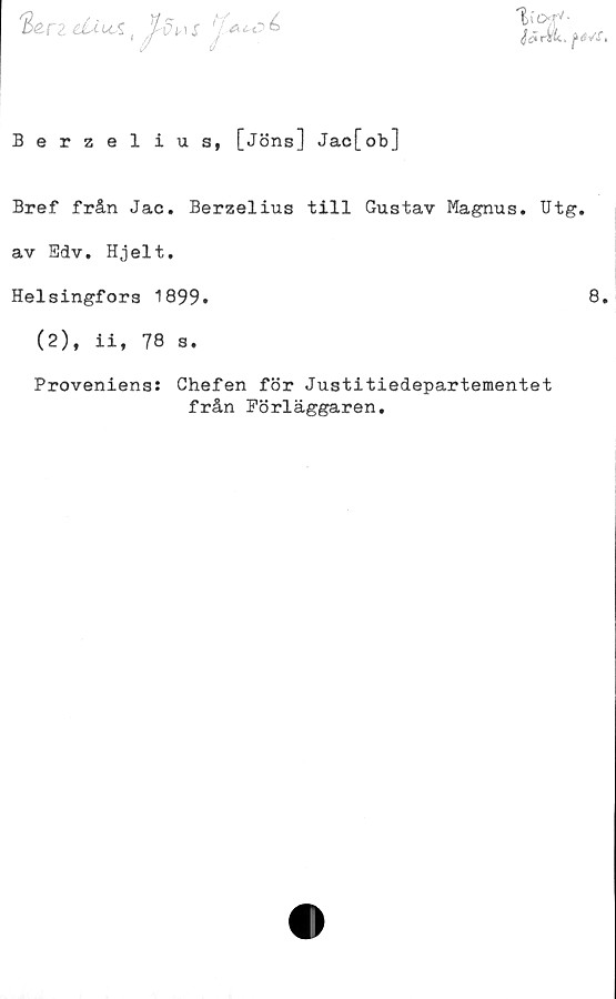  ﻿
'B&rz duuÅ( ^Ju X
Berzelius, [Jöns] Jac[ob]
Bref från Jac. Berzelius till Gustav Magnus. Utg.
av Edv. Hjelt.
Helsingfors 1899.	8.
(2), ii, 78 s.

Proveniens: Chefen för Justitiedepartementet
från Förläggaren.