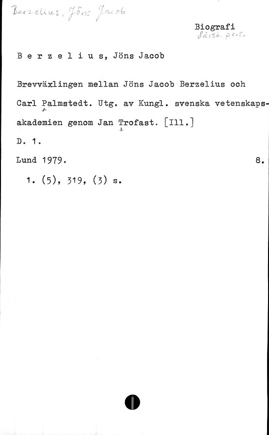  ﻿x &(å u. $ # /	jf- (U.e>b
Biografi
r$* • p <-^r.
Berzelius, Jöns Jacob
Brevväxlingen mellan Jöns Jacob Berzelius och
Carl Palmstedt. Utg. av Kungl. svenska vetenskaps
■h
akademien genom Jan Trofast, [ill.]
D. 1.
Lund 1979.	8.
1. (5), 319, (3) s.