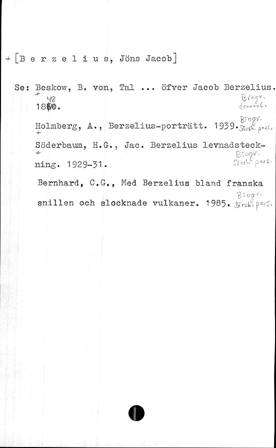  ﻿[Berzelius,
Jöns Jacob]
Se: Beskow, B. von, Tal ... öfver Jacob Berzelius.
18f$.
Holmberg, A., Berzelius-porträtt. 1939
Söderbaum, H.G., Jac. Berzelius levnadsteck-
ning. 1929-31 .
Bernhard, C.G., Med Berzelius bland franska
3'»rf‘
snillen och slocknade vulkaner. 1985. p*tS.