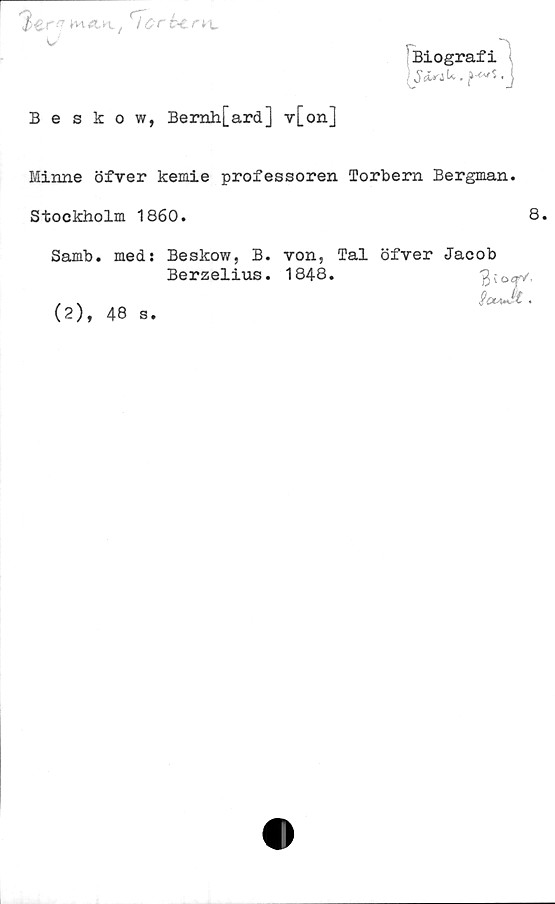  ﻿3er^	ri crb< r*L
w'
Beskow, Bemli[ard] v[on]
Biografi
\S&* aU. -J
Minne öfver kemie professoren Torbern Bergman.
Stockholm 1860.	8.
Samb. meds Beskow, B. von, Tal öfver Jacob
Berzelius. 1848.	'3jo<r/,
(2), 48