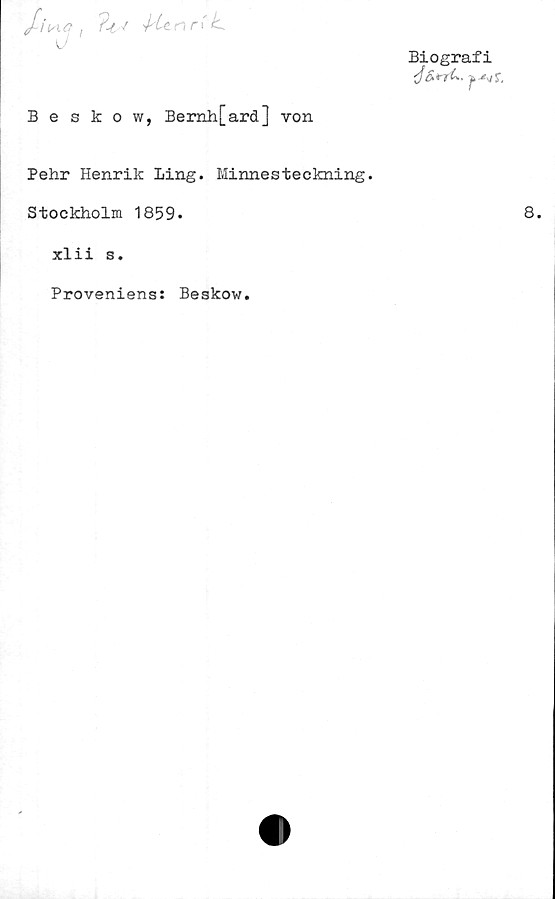  ﻿/Vt<? ,	nn' k.
U 1
Biografi
■j&trfL. -ji -*-,11,
Beskow, Bernh[ard] von
Pehr Henrik Ling. Minnesteckning.
Stockholm 1859.
xlii s.
Proveniens: Beskow