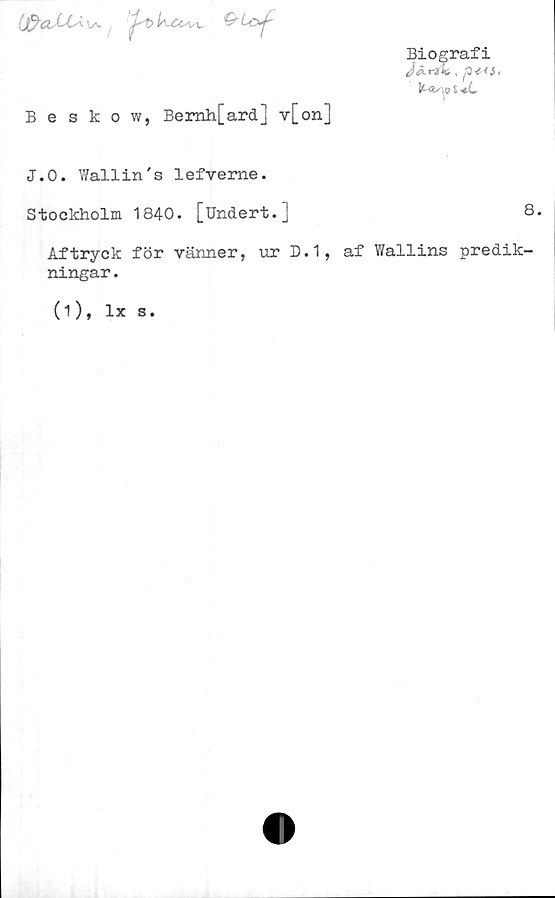  ﻿
Beskow, Bemh[ard] v[on]
Biografi
J&rtli, , p*<S.
IL4s\<? $
J.0. Wallin's lefveme.
Stockholm 1840. [Undert.J	8.
Aftryck för vänner, ur D.1, af Wallins predik-
ningar .