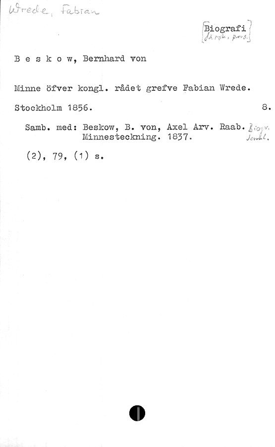  ﻿

Beskow, Bernhard von
Biografi
/a	.<•
Minne öfver kongl. rådet grefve Fabian Wrede.
Stockholm 1856.	8.
Samb. med: Beskow, B. von, Axel Arv. Raab. y.
Minnesteckning. 1837.	JeJLl.