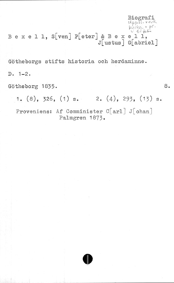  ﻿Biografi,
U-ppsl'
V	+C&*
Bexell, s[ven] p[eter] & Bexell,
j[ustus] G-[abriel]
Götheborgs stifts historia och herdaminne.
D. 1-2.
Götheborg 1835.
1. (8), 326, (1) s. 2. (4), 293, (13) s.
Proveniens: Af Conuninister C[arl] j[ohan]
Palmgren 1873»