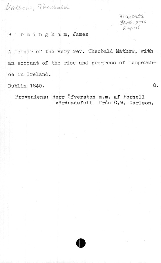  ﻿<->! tUt-C - CL.C C\,
Biografi
2fer-A ?•*+*
U,eéf>S*-£
Birmingham, James
A memoir of the very rev. Theobald Mathew, with
an account of the rise and progress of temperan-
ce in Ireland.
Dublin 1840.	8.
Proveniens: Herr Öfversten m.m. af Forsell
vördnadsfullt från G.W. Carlson.