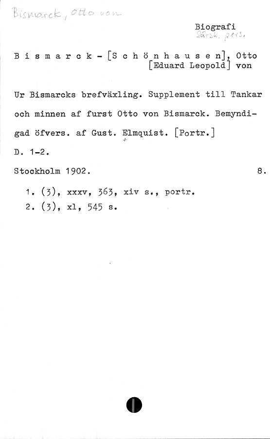  ﻿"EiSvuAxck. i	vo\a~
Biografi
Sä rik, p&fSi
Bismarck-[Schönhausen], Otto
[Eduard Leopold] von
Ur Bismarcks brefväxling. Supplement till Tankar
och minnen af furst Otto von Bismarck. Bemyndi-
gad öfvers. af Gust. Elmquist. [Portr.]
D. 1-2.
Stockholm 1902.
1.	(3),
2.	(3),
XXXV, 363»
Xl, 545 s.
xiv s«,
portr.
8.