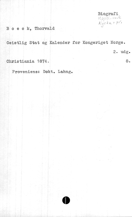  ﻿Biografi
S^* v**'*-
jejrU, 'fr-
Boeck, Thorvald
Geistlig Stat og Kalender for Kongeriget Norge.
2. udg.
Christiania 1874.
Proveniens: Dokt. Lahng