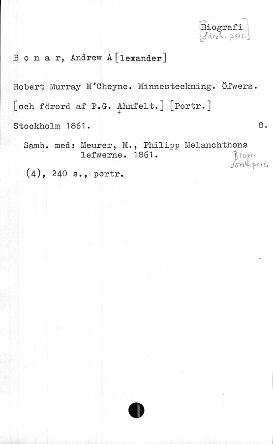  ﻿Biografi
å Ti i .
Bonar, Andrew A[lexander]
Robert Murray M'Cheyne. Minnesteckning, öfwers.
[och förord af P.G. Ahnfelt.] [Portr.]
Stockholm 1861.	8.
Samb. med: Meurer, M., Philipp Melanchthons
lefweme. 1861.	^
(/£■«*• p*'£.
(4), 240 s., portr