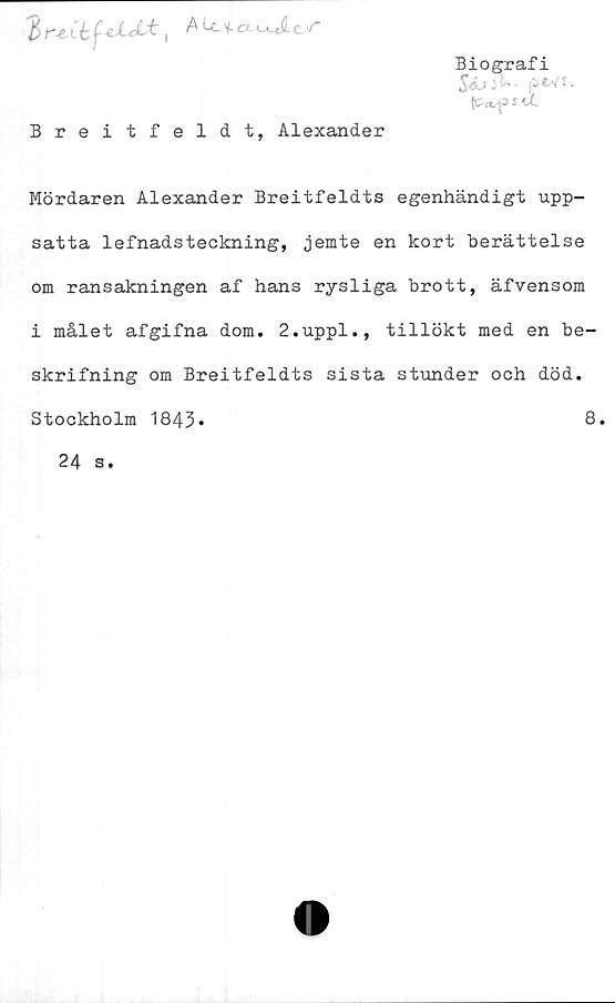  ﻿? rvCb	f*U±, ALc v. awlt/
Biografi
(C«/|3 s u.
Breitfeldt, Alexander
Mördaren Alexander Breitfeldts egenhändigt upp-
satta lefnadsteckning, jemte en kort berättelse
om ransakningen af hans rysliga brott, äfvensom
i målet afgifna dom. 2.uppl., tillökt med en be-
skrifning om Breitfeldts sista stunder och död.
Stockholm 1843
8