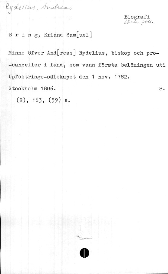  ﻿P- tj ci-c / ,At^cCt-C-ec j
Biografi
/fS^, p*<s.
Bring, Erland Sam[uel]
Minne öfver And[reas] Rydelius, biskop och pro-
-canceller i Lund, som vann första belöningen uti
Upfostrings-sälskapet den 1 nov. 1782.
Stockholm 1806.	8.
(2), 163, (59) s.
^__
