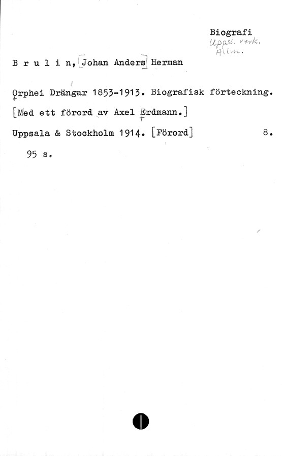  ﻿Biografi
Lippsi, v+vk,
Brulin, Johan Anders Herman
l
£rphei Drängar 1855-1913» Biografisk förteckning.
[Med ett förord av Axel Erdmann.]
Uppsala & Stockholm 1914» [Förord]	8.
95 s.
✓