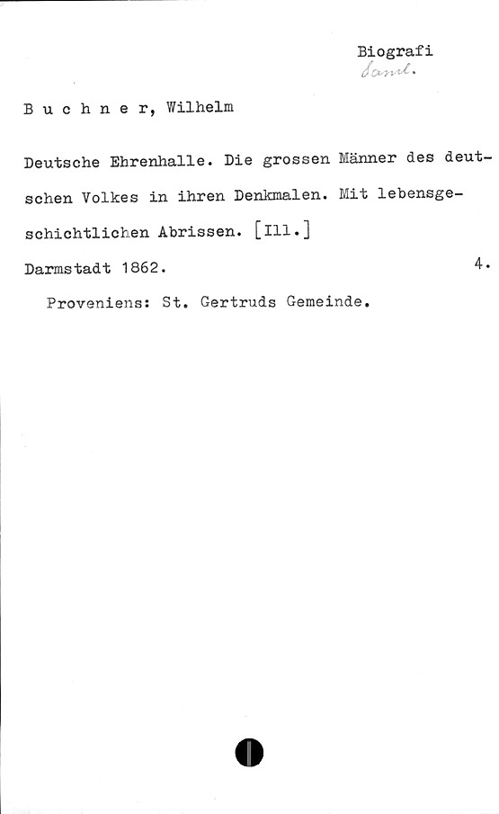  ﻿Buchner, Wilhelm
Biografi
Deutsche Ehrenhalle. Die grossen Männer des deut
schen Volkes in ihren Denkmalen. Mit lebensge-
schichtlichen Abrissen. [ill.]
Darmstadt 1862.	4
Proveniens: St. Gertruds Gemeinde